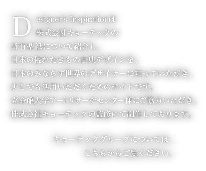 Designer's Inspirationは株式会社キョーテックの所有型紙について紹介し、日本の優れたきもの古典デザインを、日本のみならず世界のデザイナーに知っていただき、少しでも活用いただくためのサイトです。　立命館大学アートリサーチセンター様にご協力いただき、株式会社キョーテックの監修にて制作しております。　キョーテックグループについては、こちらからご覧ください。