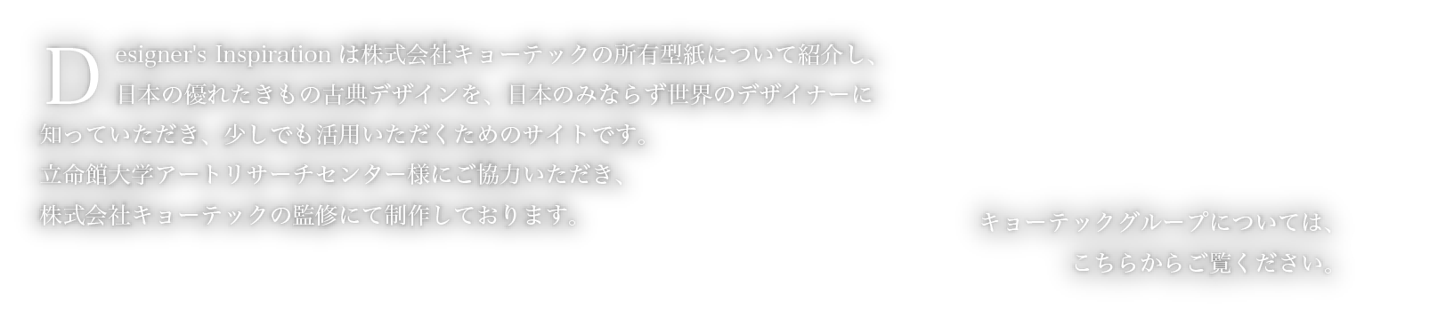 Designer's Inspirationは株式会社キョーテックの所有型紙について紹介し、日本の優れたきもの古典デザインを、日本のみならず世界のデザイナーに知っていただき、少しでも活用いただくためのサイトです。　立命館大学アートリサーチセンター様にご協力いただき、株式会社キョーテックの監修にて制作しております。　キョーテックグループについては、こちらからご覧ください。